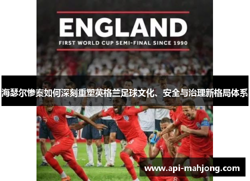 海瑟尔惨案如何深刻重塑英格兰足球文化、安全与治理新格局体系