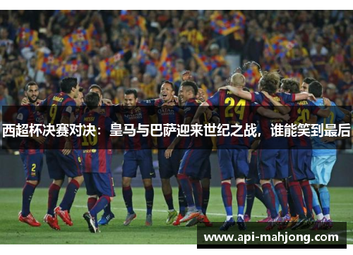 西超杯决赛对决：皇马与巴萨迎来世纪之战，谁能笑到最后