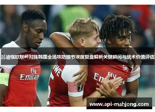 吕迪格欧联杯对阵韩国全场攻防细节深度复盘解析关键瞬间与战术价值评估