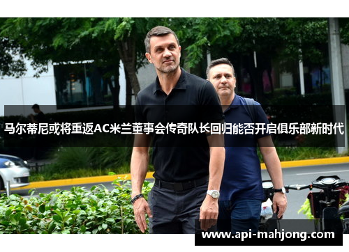 马尔蒂尼或将重返AC米兰董事会传奇队长回归能否开启俱乐部新时代